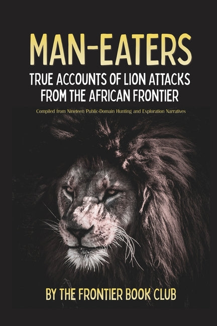Man-Eaters: True Accounts of Lion Attacks from the African Frontier - Compiled from Nineteen Public-Domain Hunting and Exploration Narratives by The Frontier Book Club