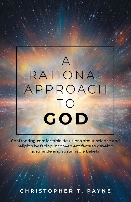 A Rational Approach to God: Confronting comfortable delusions about science and religion by facing inconvenient facts to develop justifiable and susta by Payne, Christopher T.