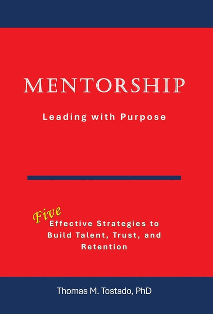 Mentorship Leading with Purpose: Effective Strategies to Build Talent, Trust, and Retention by Tostado, Thomas M.