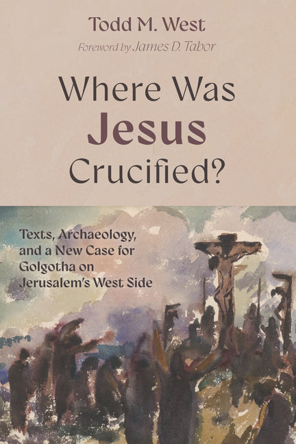 Where Was Jesus Crucified?: Texts, Archaeology, and a New Case for Golgotha on Jerusalem's West Side by West, Todd M.