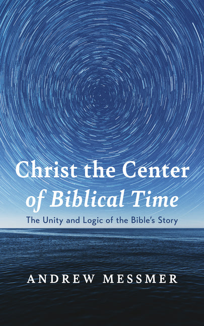 Christ the Center of Biblical Time: The Unity and Logic of the Bible's Story by Messmer, Andrew