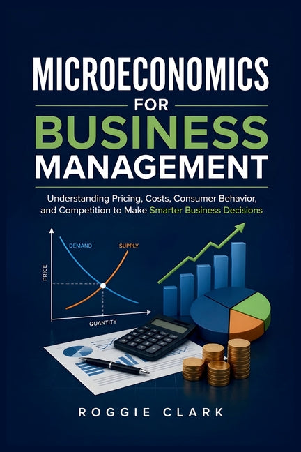 Microeconomics for Business Management: Understanding Pricing, Costs, Consumer Behavior, and Competition to Make Smarter Business Decisions