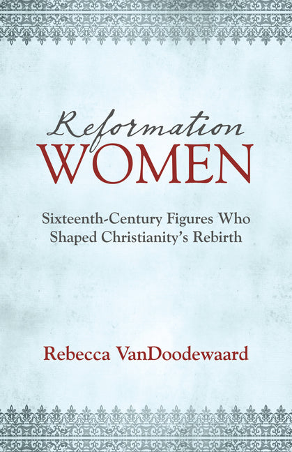 Reformation Women: Sixteenth-Century Figures Who Shaped Christianity's Rebirth