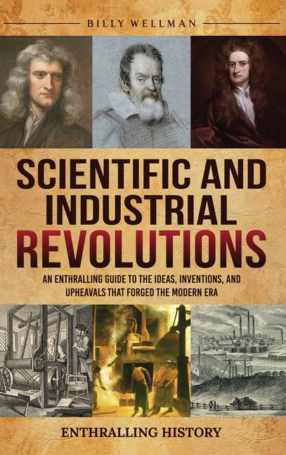 Scientific and Industrial Revolutions: An Enthralling Guide to the Ideas, Inventions, and Upheavals That Forged the Modern Era by Wellman, Billy
