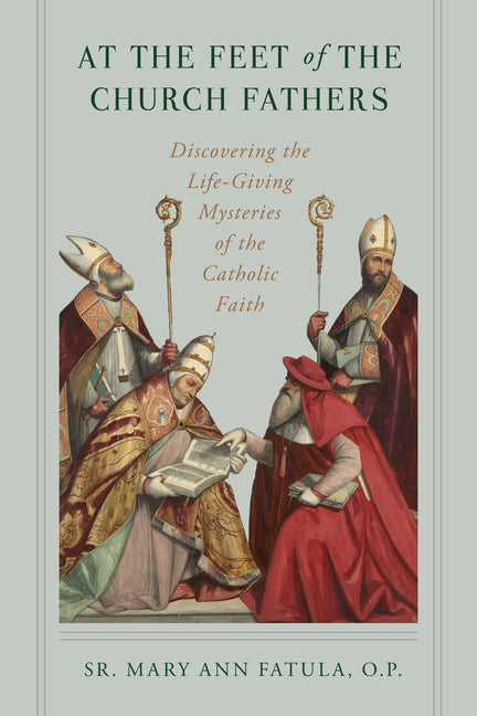 At the Feet of the Church Fathers: Discovering the Life-Giving Mysteries of the Catholic Faith by Fatula O. P., Sr. Mary Ann