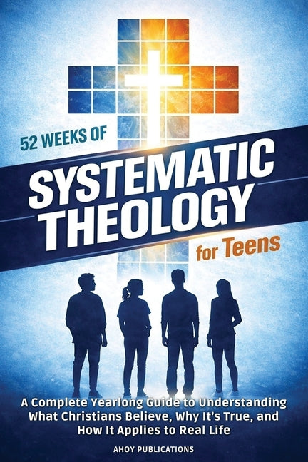 52 Weeks of Systematic Theology for Teens: A Complete Yearlong Guide to Understanding What Christians Believe, Why It's True, and How It Applies to Re