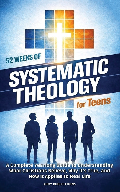 52 Weeks of Systematic Theology for Teens: A Complete Yearlong Guide to Understanding What Christians Believe, Why It's True, and How It Applies to Re