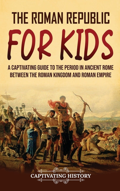 The Roman Republic for Kids: A Captivating Guide to the Period in Ancient Rome Between the Roman Kingdom and Roman Empire