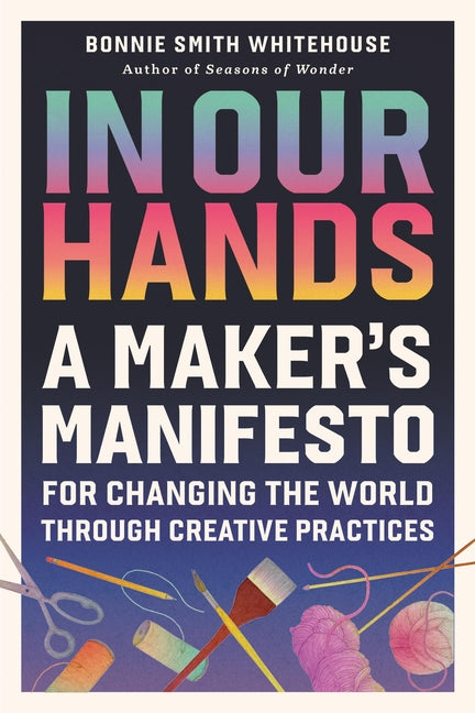 In Our Hands: A Maker's Manifesto for Changing the World Through Creative Practices