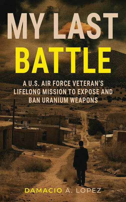 My Last Battle: A U.S. Air Force Veteran's Lifelong Mission to Expose and Ban Uranium Weapons by Lopez, Damacio A.