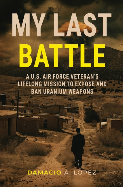 My Last Battle: A U.S. Air Force Veteran's Lifelong Mission to Expose and Ban Uranium Weapons by Lopez, Damacio A.