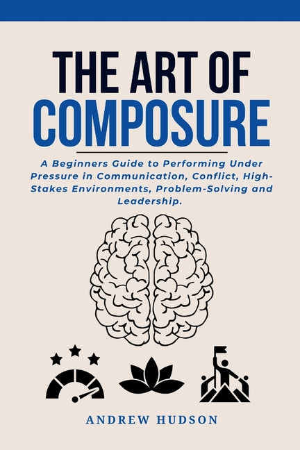 The Art of Composure: A Beginners Guide to Performing Under Pressure in Communication, Conflict, High-Stakes Environments, Problem-Solving and Leaders