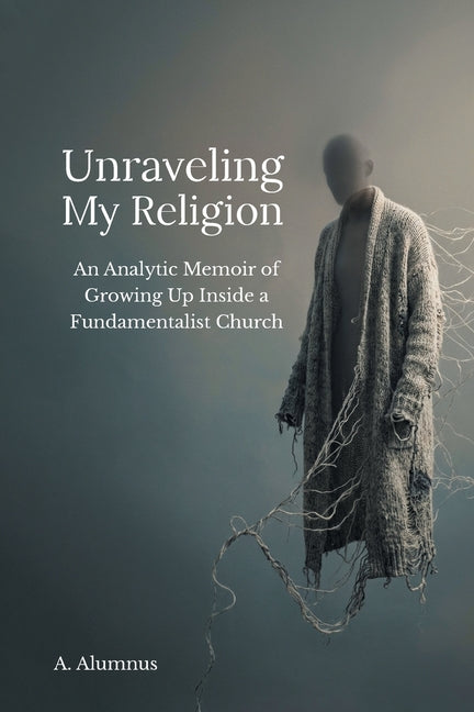 Unraveling My Religion: An Analytic Memoir of Growing Up Inside a Fundamentalist Church by Alumnus, A.