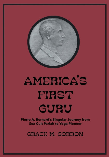 America's First Guru: Pierre A. Bernard's Singular Journey from Sex Cult Pariah to Yoga Pioneer by Gordon, Grace M.