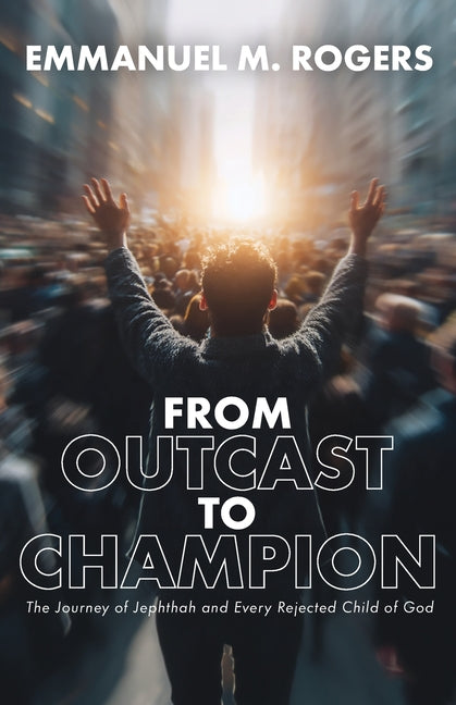 From Outcast to Champion: The Journey of Jephthah and Every Rejected Child of God by Rogers, Emmanuel M.