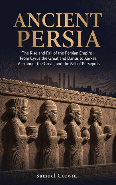 Ancient Persia: The Rise and Fall of the Persian Empire - From Cyrus the Great and Darius to Xerxes, Alexander the Great, and the Fall of Persepolis