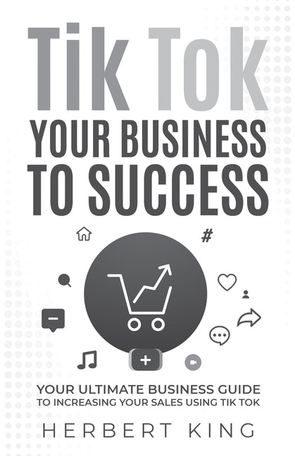 Tik Tok Your Business to Success: Your Ultimate Business Guide to Increasing Your Sales Using Tik Tok by King, Herbert