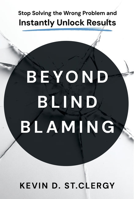 Beyond Blind Blaming: Stop Solving the Wrong Problem and Instantly Unlock Results by St Clergy, Kevin D.