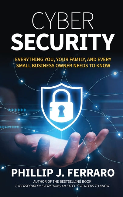 Cybersecurity: Everything You, Your Family, And Every Small Business Owner Needs to Know