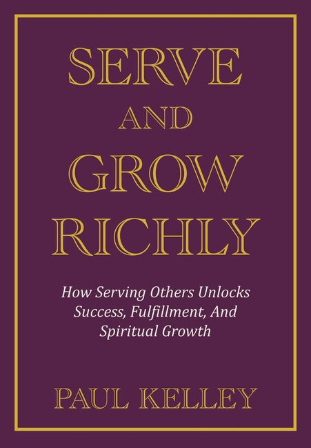 Serve and Grow Richly: How Serving Others Unlocks Success, Fulfillment, And Spiritual Growth by Kelley, Paul