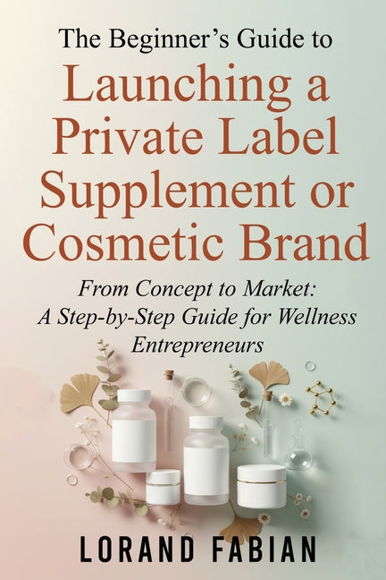 The Beginner's Guide to Launching a Private Label Supplement or Cosmetic Brand: From Concept to Market: a Step-By-Step Guide for Wellness Entrepreneur