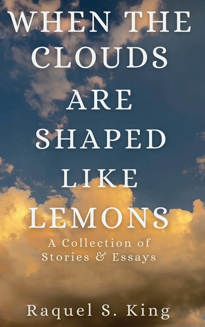 When the Clouds Are Shaped Like Lemons: A Collection of Stories & Essays by King, Raquel S.