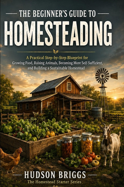 The Beginner's Guide to Homesteading: A Practical Step-by-Step Blueprint for Growing Food, Raising Animals, Becoming More Self-Sufficient, and Buildin
