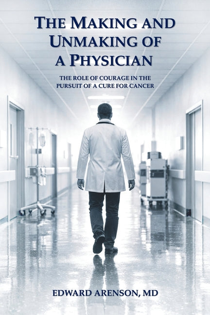 The Making and Unmaking of a Physician: The Role of Courage in the Pursuit of a Cure for Cancer by Arenson, Edward