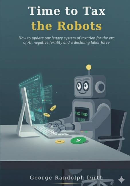 Time to Tax the Robots: How to update our legacy system of taxation for the era of AI, negative fertility, and a declining labor force by Dirth, George R.