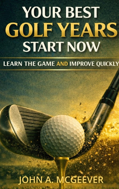 Your Best Golf Years Start Now: Learn The Game and Improve Quickly