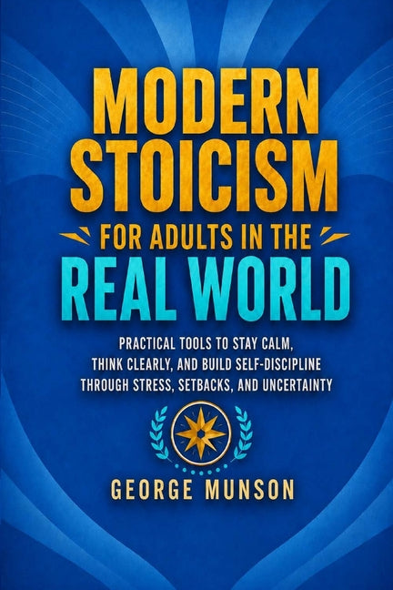 Modern Stoicism for Adults in the Real World: Practical Tools to Stay Calm, Think Clearly, and Build Self-Discipline Through Stress, Setbacks, and Unc by Munson, George