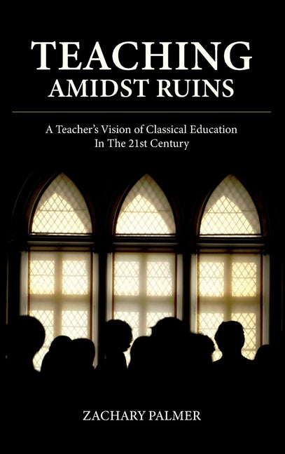 Teaching Amidst Ruins: A Teacher's Vision of Classical Education In The 21st Century by Palmer, Zachary