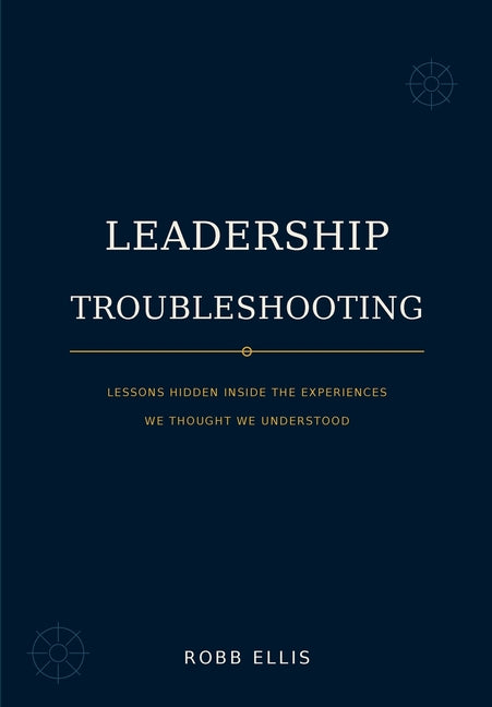 Leadership Troubleshooting: Lessons Hidden Inside the Experiences We Thought We Understood by Ellis, Robb