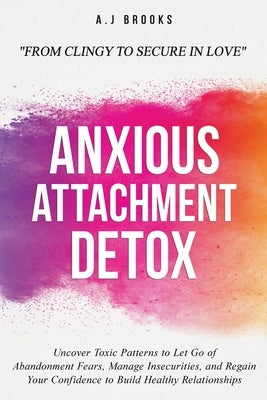 Anxious Attachment Detox: Uncover Toxic Patterns to Let Go of Abandonment Fears, Manage Insecurities, and Regain Your Confidence to Build Healthy Rela by Brooks, A. J.