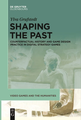 Shaping the Past: Counterfactual History and Game Design Practice in Digital Strategy Games by Grufstedt, Ylva