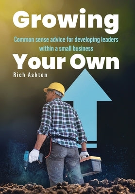 Growing Your Own: Common sense advice for developing leaders within a small business by Ashton, Rich