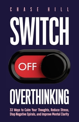 Switch Off Overthinking: 33 Ways to Calm Your Thoughts, Reduce Stress, Stop Negative Spirals, and Improve Mental Clarity by Hill, Chase