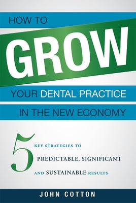 How to Grow Your Dental Practice in the New Economy: 5 Key Strategies to Predictable, Significant and Sustainable Results by Cotton, John