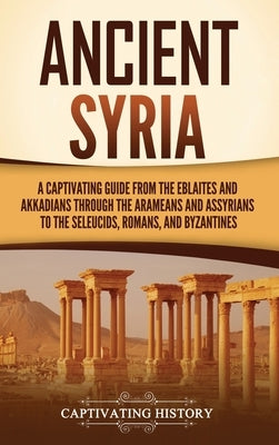 Ancient Syria: A Captivating Guide from the Eblaites and Akkadians through the Arameans and Assyrians to the Seleucids, Romans, and B by History, Captivating
