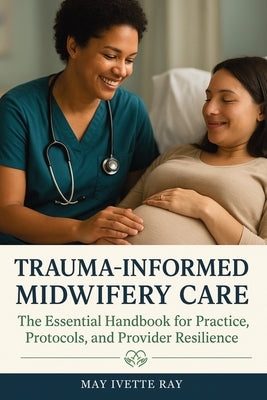 Trauma-Informed Midwifery Care: The Essential Handbook for Practice, Protocols, and Provider Resilience by Ray, May Ivette