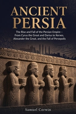 Ancient Persia: The Rise and Fall of the Persian Empire - From Cyrus the Great and Darius to Xerxes, Alexander the Great, and the Fall of Persepolis by Corwin, Samuel