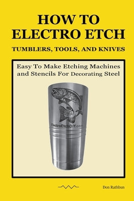 How To Electro Etch Tumblers, Tools, and Knives: Easy To Make Etching Machines and Stencils for Decorating Steel by Rathbun, Don