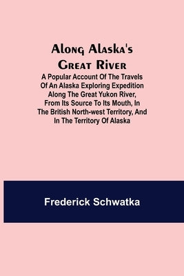 Along Alaska's Great River; A Popular Account of the Travels of an Alaska Exploring Expedition along the Great Yukon River, from Its Source to Its Mou by Schwatka, Frederick