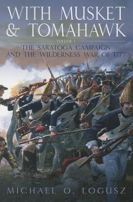 With Musket and Tomahawk: Volume I - The Saratoga Campaign and the Wilderness War of 1777 by Logusz, Michael O.