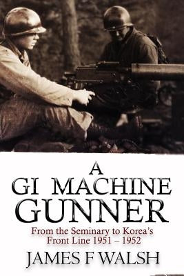 A GI Machine Gunner: From the Seminary to Korea's Front Line 1951 - 1952 by Walsh, James F.
