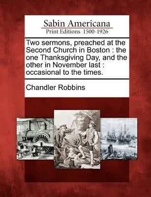 Two Sermons, Preached at the Second Church in Boston: The One Thanksgiving Day, and the Other in November Last: Occasional to the Times. by Robbins, Chandler