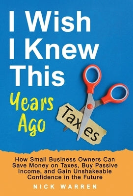 I Wish I Knew This Years Ago: How Small Business Owners Can Save Money on Taxes, Buy Passive Income, and Gain Unshakeable Confidence in the Future by Warren, Nick