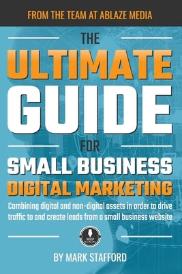The Ultimate Guide for Small Business Digital Marketing: Combining digital and non-digital assets in order to drive traffic to and create leads from a by Stafford, Mark
