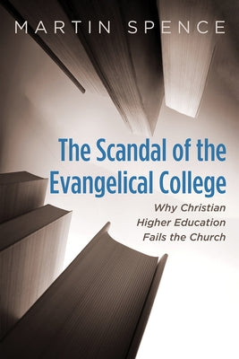 The Scandal of the Evangelical College: Why Christian Higher Education Fails the Church by Spence, Martin
