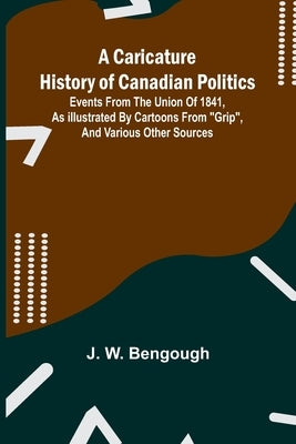 A Caricature History of Canadian Politics: Events from the union of 1841, as illustrated by cartoons from "Grip", and various other sources by W. Bengough, J.